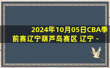 2024年10月05日CBA季前赛辽宁葫芦岛赛区 辽宁 - 天津 全场录像